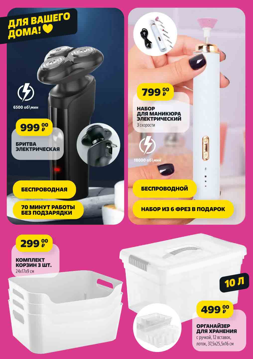 18000 об\мин
для вашего
дома!
НАБОР
ДЛЯ МАНИКЮРА

ЭЛЕКТРИЧЕСКИЙ
3 скорости 799 00₽ беспроводной набор из 6 фрез в подарок

БРИТВА
ЭЛЕКТРИЧЕСКАЯ 999 ₽
6500 об\мин беспроводная 70 минут работы без подзарядки

10 л ОРГАНАЙЗЕР
ДЛЯ ХРАНЕНИЯ
с ручкой, 12 вставок,
лоток, 37,5х25,5х16 см